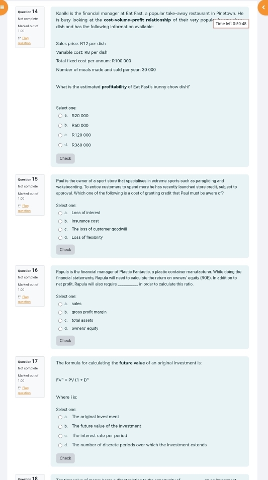 a
Question14 Kaniki is the financial manager at Eat Fast, a popular take-away restaurant in Pinetown. He
Not complete is busy looking at the cost-volume-profit relationship of their very popula Time left 050:48
dish and has the following information available:
Marked out of 1.00
question Elug Sales price: R12 per dish
Variable cost: R8 per dish
Total fixed cost per annum: R100 000
Number of meals made and sold per year : 30 000
What is the estimated profitability of Eat Fast's bunny chow dish?
Select one:
a. R20 000
b. R60 000
c. R120 000
d. R360 000
Check
Question 15 Paul is the owner of a sport store that specialises in extreme sports such as paragliding and
Not complate wakeboarding. To entice customers to spend more he has recently launched store credit, subject to
approval. Which one of the following is a cost of granting credit that Paul must be aware of?
Marked out o 1.00
question ' Eloç Select one:
a. Loss of interest
c. The loss of customer goodwill
d. Loss of flexibility
Check
Question16 Rapula is the financial manager of Plastic Fantastic, a plastic container manufacturer. While doing the
Not complate financial statements, Rapula will need to calculate the return on owners' equity (ROE). In addition to
Marked out of net profit, Rapula will also require in order to calculate this ratio.
1.00
question PElag Select one
a. sales
b. gross profit margin
c. total assets
Check
Question 17 The formula for calculating the future value of an original investment is:
Not complate
Marked out of 1.00
FV^n=PV(1+i)^n
question Elag
Where I is:
Select one
a. The original investment
c. The interest rate per period
d. The number of discrete periods over which the investment extends
Check
----. - 18