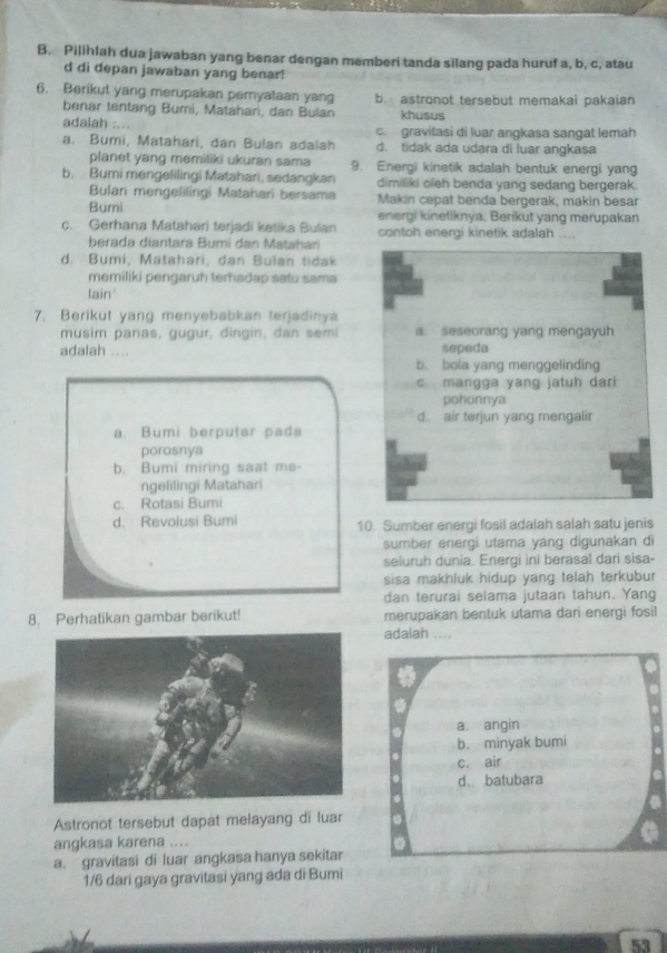 Pilihlah dua jawaban yang benar dengan memberi tanda silang pada huruf a, b, c, atau
d di depan jawaban yang benar!
6. Berikut yang merupakan pemyataan yang b. astronot tersebut memakai pakaian
benar tentang Bumi, Matahari, dan Bulan khusus
adalah .... c. gravitasi di luar angkasa sangat lemah
a. Bumi, Matahari, dan Bulan adalah d. tidak ada udara di luar angkasa
planet yang memiliki ukuran sama 9. Energi kinetik adalah bentuk energi yang
b. Bumi mengelilingi Matahari, sedangkan dimiliki oieh benda yang sedang bergerak.
Bulan mengelilingi Matahari bersama Makin cepat benda bergerak, makin besar
Bumi energi kinetiknya. Berikut yang merupakan
c. Gerhana Matahari terjadi ketika Bulan contoh energi kinetik adalah ....
berada diantara Bumi dan Matahan
d. Bumi, Matahari, dan Bulan tidak
memiliki pengaruh terhadap satu sama
lain
7. Berikut yang menyebabkan terjadinya
musim panas, gugur, dingin, dan semi a. seseorang yang mengayuh
adalah .... sepeda
b. bola yang menggelinding
c mangga yang jatuh dari 
pohonnya
d. air terjun yang mengalir
a. Bumi berputar pada
porosnya
b. Bumi miring saat me-
ngelilingi Matahari
c. Rotasi Bumi
d. Revolusi Bumi 10. Sumber energi fosil adalah salah satu jenis
sumber energi utama yang digunakan di
seluruh dunia. Energi ini berasal dari sisa-
sisa makhluk hidup yang telah terkubur 
dan terurai selama jutaan tahun. Yang
8. Perhatikan gambar berikut! merupakan bentuk utama dari energi fosil
adalah ....
a. angin
b. minyak bumi
c. air
d batubara
Astronot tersebut dapat melayang di luar
angkasa karena ....
a. gravitasi di luar angkasa hanya sekitar
1/6 dari gaya gravitasi yang ada di Bumi
53