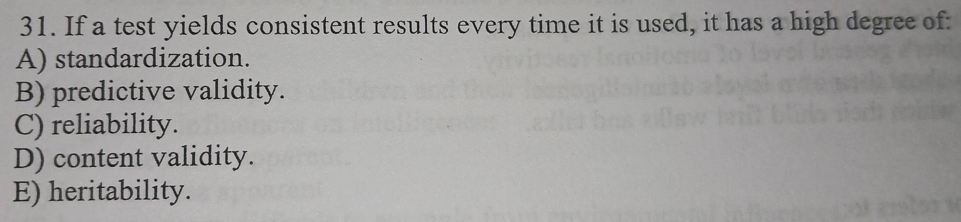 If a test yields consistent results every time it is used, it has a high degree of:
A) standardization.
B) predictive validity.
C) reliability.
D) content validity.
E) heritability.