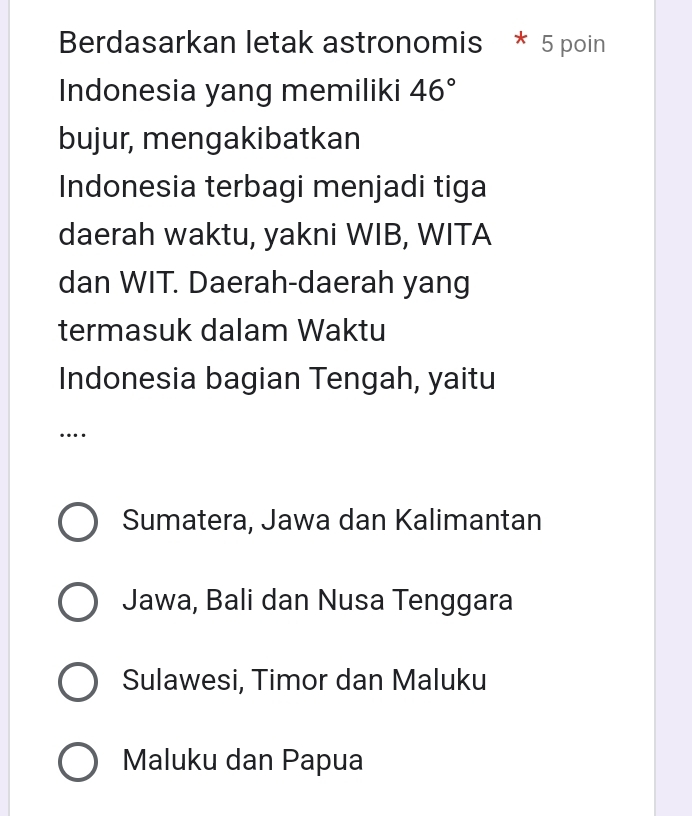 Berdasarkan letak astronomis * 5 poin
Indonesia yang memiliki 46°
bujur, mengakibatkan
Indonesia terbagi menjadi tiga
daerah waktu, yakni WIB, WITA
dan WIT. Daerah-daerah yang
termasuk dalam Waktu
Indonesia bagian Tengah, yaitu
…
Sumatera, Jawa dan Kalimantan
Jawa, Bali dan Nusa Tenggara
Sulawesi, Timor dan Maluku
Maluku dan Papua