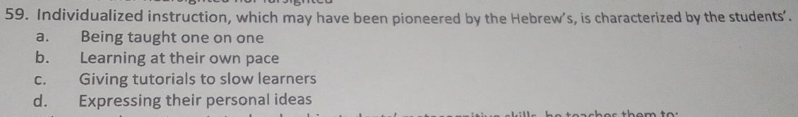 Individualized instruction, which may have been pioneered by the Hebrew’s, is characterized by the students’.
a. Being taught one on one
b. Learning at their own pace
c. Giving tutorials to slow learners
d. Expressing their personal ideas