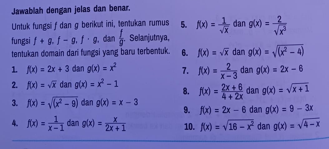 Jawablah dengan jelas dan benar. 
Untuk fungsi f dan g berikut ini, tentukan rumus 5. f(x)= 1/sqrt(x)  dan g(x)= 2/sqrt(x^3) 
fungsi f+g, f-g, f· g , dan  f/g . Selanjutnya, 
tentukan domain dari fungsi yang baru terbentuk. 6. f(x)=sqrt(x) dan g(x)=sqrt((x^2-4))
1. f(x)=2x+3 dan g(x)=x^2 7. f(x)= 2/x-3  dan g(x)=2x-6
2. f(x)=sqrt(x) dan g(x)=x^2-1 dan g(x)=sqrt(x+1)
8. f(x)= (2x+6)/4+2x 
3. f(x)=sqrt((x^2-9)) dan g(x)=x-3
9. f(x)=2x-6 dan g(x)=9-3x
4. f(x)= 1/x-1  dan g(x)= x/2x+1  10. f(x)=sqrt(16-x^2) dan g(x)=sqrt(4-x)