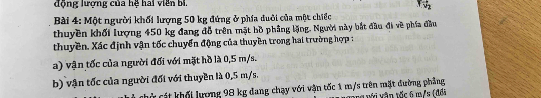 động lượng của hệ hai viên bi. 
vector v_2 
Bài 4: Một người khối lượng 50 kg đứng ở phía đuôi của một chiếc 
thuyền khối lượng 450 kg đang đỗ trên mặt hồ phầng lặng. Người này bắt đầu đi về phía đầu 
thuyền. Xác định vận tốc chuyển động của thuyền trong hai trường hợp : 
a) vận tốc của người đối với mặt hồ là 0,5 m/s. 
b) vận tốc của người đối với thuyền là 0,5 m/s. 
l cá t khối lương 98 kg đang chạy với vận tốc 1 m/s trên mặt đường phầng 
v với vận tốc 6 m/s (đối