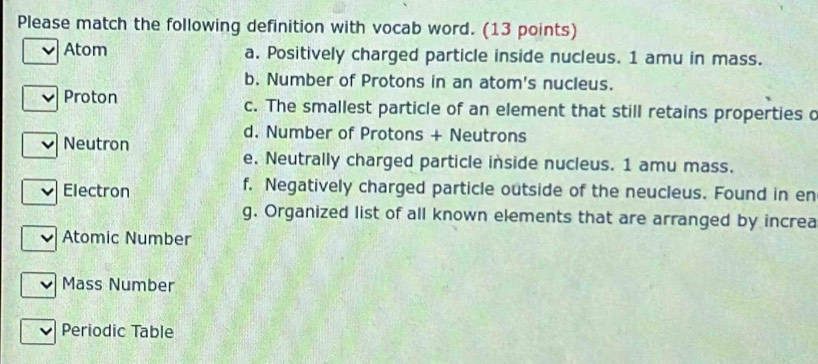 Please match the following definition with vocab word. (13 points)
Atom a. Positively charged particle inside nucleus. 1 amu in mass.
b. Number of Protons in an atom's nucleus.
Proton c. The smallest particle of an element that still retains properties c
d. Number of Protons + Neutrons
Neutron
e. Neutrally charged particle inside nucleus. 1 amu mass.
Electron f. Negatively charged particle outside of the neucleus. Found in en
g. Organized list of all known elements that are arranged by increa
Atomic Number
Mass Number
Periodic Table