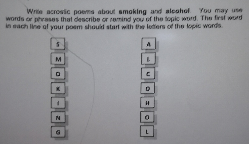 Write acrostic poems about smoking and alcohol. You may use 
words or phrases that describe or remind you of the topic word. The first word 
in each line of your poem should start with the letters of the topic words. 
s 
A 
M 
L 
。 
C 
K 
1 
H 
N 
。 
G
L