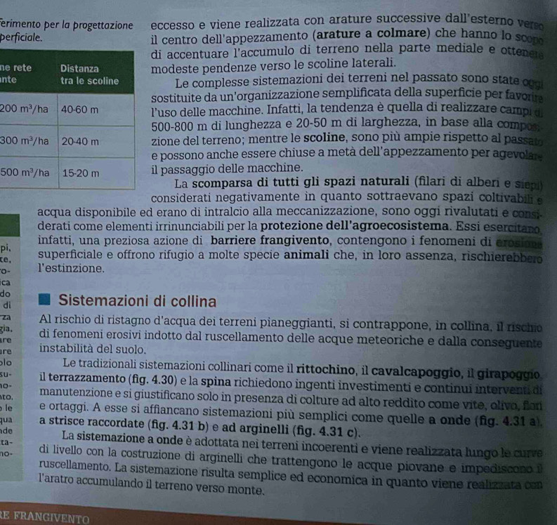 ferimento per la progettazione eccesso e viene realizzata con arature successive dall'esterno  
perficiale. il centro dell'appezzamento (arature a colmare) che hanno lo scom
di accentuare l'accumulo di terreno nella parte mediale e ottenes
nemodeste pendenze verso le scoline laterali.
nLe complesse sistemazioni dei terreni nel passato sono state o
sostituite da un’organizzazione semplificata della superficie per favou
'uso delle macchine. Infatti, la tendenza è quella di realizzare campi d
00-800 m di lunghezza e 20-50 m di larghezza, in base alla compon
ione del terreno; mentre le scoline, sono più ampie rispetto al passat
e possono anche essere chiuse a metà dell’appezzamento per agevolar 
l passaggio delle macchine.
La scomparsa di tutti gli spazi naturali (filari di alberi e siepl)
considerati negativamente in quanto sottraevano spazi coltivabili a
acqua disponibile ed erano di intralcio alla meccanizzazione, sono oggi rivalutati e consi
derati come elementi irrinunciabili per la protezione dell'agroecosistema. Essi esercitano
pi、 infatti, una preziosa azione di barriere frangivento, contengono i fenomeni di erosii 
te, superficiale e offrono rifugio a molte specie animali che, in loro assenza, rischierebbs
0 - l'estinzione.
ca
do  Sistemazioni di collina
I
di
za Al rischio di ristagno d'acqua dei terreni pianeggianti, si contrappone, in collina, il rischio
gia. di fenomeni erosivi indotto dal ruscellamento delle acque meteoriche e dalla conseguente
re
re instabilità del suolo.
lo Le tradizionali sistemazioni collinari come il rittochino, il cavalcapoggio, il girapoggio,
su- il terrazzamento (fig. 4.30) e la spina richiedono ingenti investimenti e continuí interventi di
10-
, manutenzione e si giustificano solo in presenza di colture ad alto reddito come vite, olivo, for
le e ortaggi. A esse si affiancano sistemazioni più semplici come quelle a onde (fig. 4.31 a).
qua a strisce raccordate (fig. 4.31 b) e ad arginelli (fig. 4.31 c).
d La sistemazione a onde è adottata nei terreni incoerenti e viene realizzata lungo le curve
ca-
no-  di livello con la costruzione di arginelli che trattengono le acque piovane e impediscono i
ruscellamento. La sistemazione risulta semplice ed economica in quanto viene realizzata con
l'aratro accumulando il terreno verso monte.
REFRANGIVENT