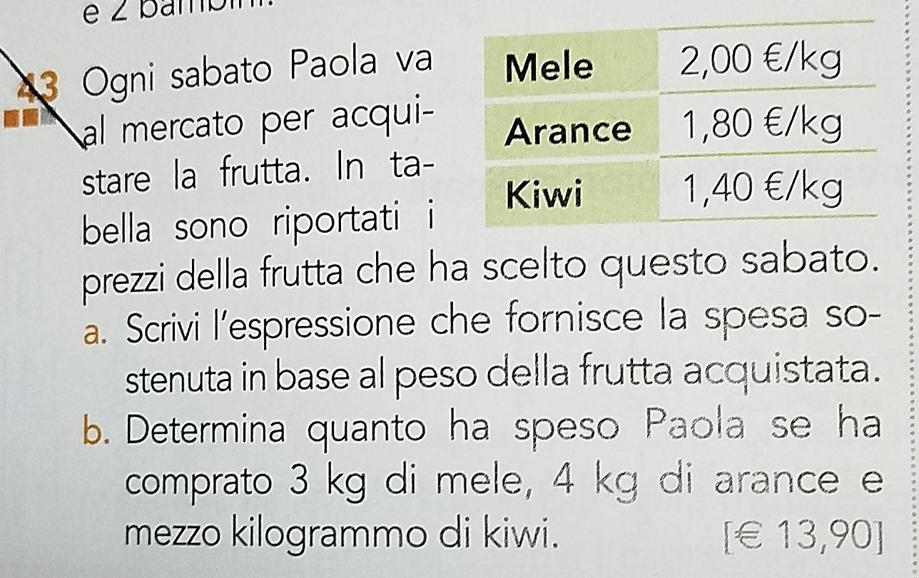 Ogni sabato Paola va 
al mercato per acqui- 
stare la frutta. In ta- 
bella sono riportati i 
prezzi della frutta che ha scelto questo sabato. 
a. Scrivi l’espressione che fornisce la spesa so- 
stenuta in base al peso della frutta acquistata. 
b. Determina quanto ha speso Paola se ha 
comprato 3 kg di mele, 4 kg di arance e 
mezzo kilogrammo di kiwi. [ € 13,90 ]