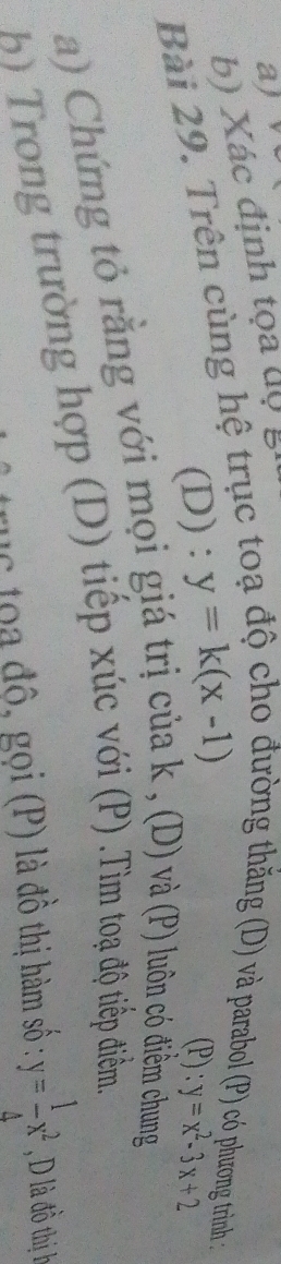 Xác định tọa độ g
Bài 29. Trên cùng hệ trục to
trờng thắng (D) và parabol (P) có phương trình :
(D) : y=k(x-1) (P): y=x^2-3x+2
a) Chứng tỏ rằng với mọi giá trị của k , (D) và (P) luôn có điềm chung
b Trong trường hợp (D) tiếp xúc với (P) .Tìm toạ độ tiếp điểm.
ac toa độ, gọi (P) là đồ thị hàm số : y= 1/4 x^2 , D là đồ thị h