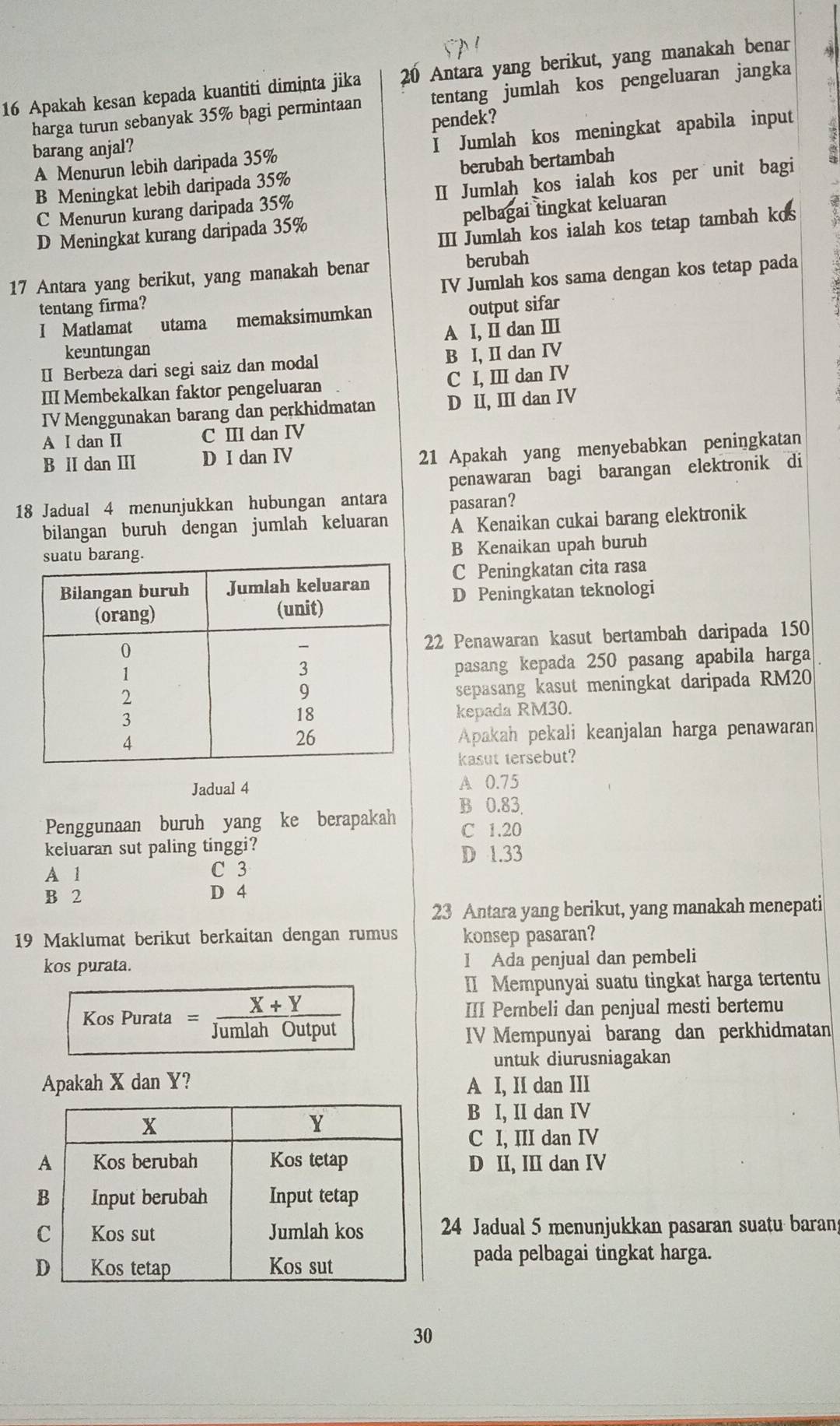 Apakah kesan kepada kuantiti diminta jika 20 Antara yang berikut, yang manakah benar
harga turun sebanyak 35% bagi permintaan tentang jumlah kos pengeluaran jangka
pendek?
A Menurun lebih daripada 35%  Jumlah kos meningkat apabila input
barang anjal?
B Meningkat lebih daripada 35% berubah bertambah
C Menurun kurang daripada 35% II Jumlaḥ kos ialah kos per unit bagi
D Meningkat kurang daripada 35% pelbagai tingkat keluaran
III Jumlah kos ialah kos tetap tambah kos
berubah
17 Antara yang berikut, yang manakah benar IV Jumlah kos sama dengan kos tetap pada
tentang firma?
I Matlamat utama memaksimumkan output sifar
keuntungan A I, II dan III
Ⅱ Berbeza dari segi saiz dan modal B I, II dan IV
III Membekalkan faktor pengeluaran C I, III dan IV
IV Menggunakan barang dan perkhidmatan D II, III dan IV
A I dan II C III dan IV
B II dan ⅢI D I dan IV
21 Apakah yang menyebabkan peningkatan
18 Jadual 4 menunjukkan hubungan antara penawaran bagi barangan elektronik di
pasaran?
bilangan buruh dengan jumlah keluaran A Kenaikan cukai barang elektronik
ng. B Kenaikan upah buruh
C Peningkatan cita rasa
D Peningkatan teknologi
22 Penawaran kasut bertambah daripada 150
pasang kepada 250 pasang apabila harga
sepasang kasut meningkat daripada RM20
kepada RM30.
Apakah pekali keanjalan harga penawaran
kasut tersebut?
Jadual 4 A 0.75
Penggunaan buruh yang ke berapakah B 0.83
C 1.20
keluaran sut paling tinggi?
D 1.33
A 1 C 3
B 2 D 4
23 Antara yang berikut, yang manakah menepati
19 Maklumat berikut berkaitan dengan rumus konsep pasaran?
kos purata. 1 Ada penjual dan pembeli
II Mempunyai suatu tingkat harga tertentu
Kos Purata _ X+_ Y III Pembeli dan penjual mesti bertemu
Jumlah Öutput
IV Mempunyai barang dan perkhidmatan
untuk diurusniagakan
Apakah X dan Y? A I, II dan III
B I, II dan IV
C I, III dan IV
D II, III dan IV
24 Jadual 5 menunjukkan pasaran suatu baran
pada pelbagai tingkat harga.
30