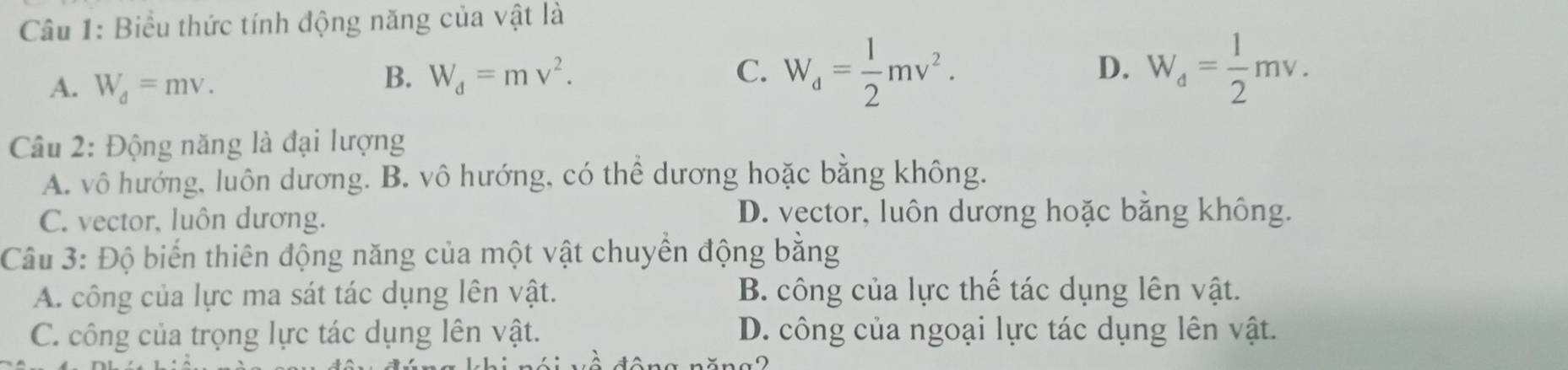 Biểu thức tính động năng của vật là
A. W_d=mv.
B. W_d=mv^2. C. W_d= 1/2 mv^2. D. W_d= 1/2 mv. 
Câu 2: Động năng là đại lượng
A. vô hướng, luôn dương. B. vô hướng, có thể dương hoặc bằng không.
C. vector, luôn dương. D. vector, luôn dương hoặc bằng không.
Câu 3: Độ biến thiên động năng của một vật chuyển động bằng
A. công của lực ma sát tác dụng lên vật. B. công của lực thế tác dụng lên vật.
C. công của trọng lực tác dụng lên vật. D. công của ngoại lực tác dụng lên vật.