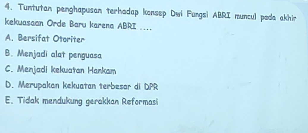 Tuntutan penghapusan terhadap konsep Dwi Fungsi ABRI muncul pada akhir
kekuasaan Orde Baru karena ABRI ....
A. Bersifat Otoriter
B. Menjadi alat penguasa
C. Menjadi kekuatan Hankam
D. Merupakan kekuatan terbesar di DPR
E. Tidak mendukung gerakkan Reformasi