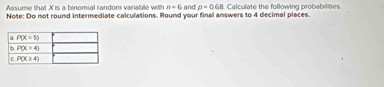 Assume that Xis a binomial random variable with n=6 and p=0.68 , Calculate the following probabilities.
Note: Do not round intermediate calculations. Round your final answers to 4 decimal places.