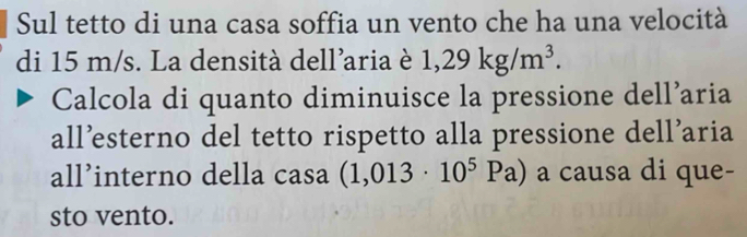 Sul tetto di una casa soffia un vento che ha una velocità 
di 15 m/s. La densità dell'aria è 1,29kg/m^3. 
Calcola di quanto diminuisce la pressione dell’aria 
all’sterno del tetto rispetto alla pressione dell’aria 
all’interno della casa (1,013· 10^5Pa) a causa di que- 
sto vento.