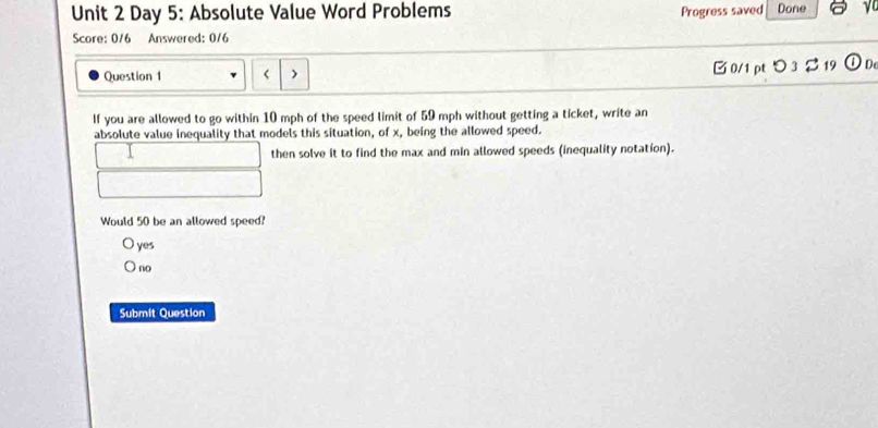 Day 5: Absolute Value Word Problems Progress saved Done
Score: 0/6 Answered: 0/6
Question 1 □ 0/1 pt つ 3 2 19 De
If you are allowed to go within 10 mph of the speed limit of 59 mph without getting a ticket, write an
absolute value inequality that models this situation, of x, being the allowed speed.
then solve it to find the max and min allowed speeds (inequality notation).
Would 50 be an allowed speed?
yes
no
Submit Question