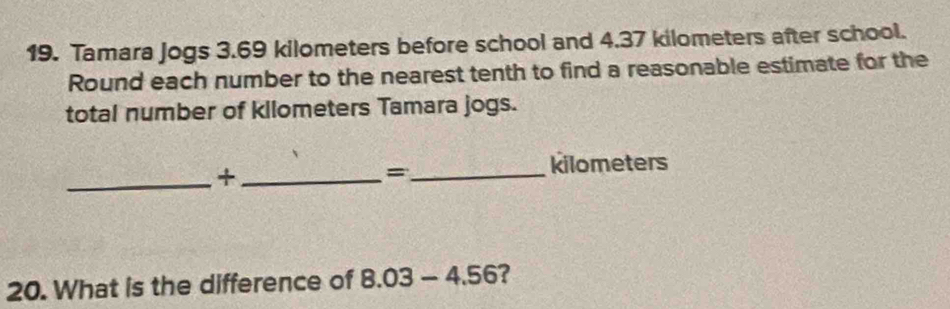 Tamara Jogs 3.69 kilometers before school and 4.37 kilometers after school. 
Round each number to the nearest tenth to find a reasonable estimate for the 
total number of kilometers Tamara jogs. 
_+_ 
_= 
kilometers 
20. What is the difference of 8.03-4.56 ?