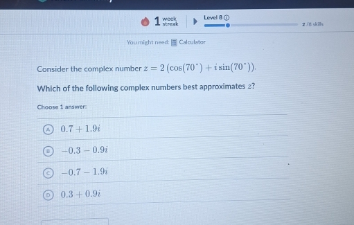 streak week Levell B (
2 / 8 skills
You might need: Calculator
Consider the complex number z=2(cos (70°)+isin (70°)). 
Which of the following complex numbers best approximates z?
Choose 1 answer:
0.7+1.9i
-0.3-0.9i
-0.7-1.9i
0.3+0.9i