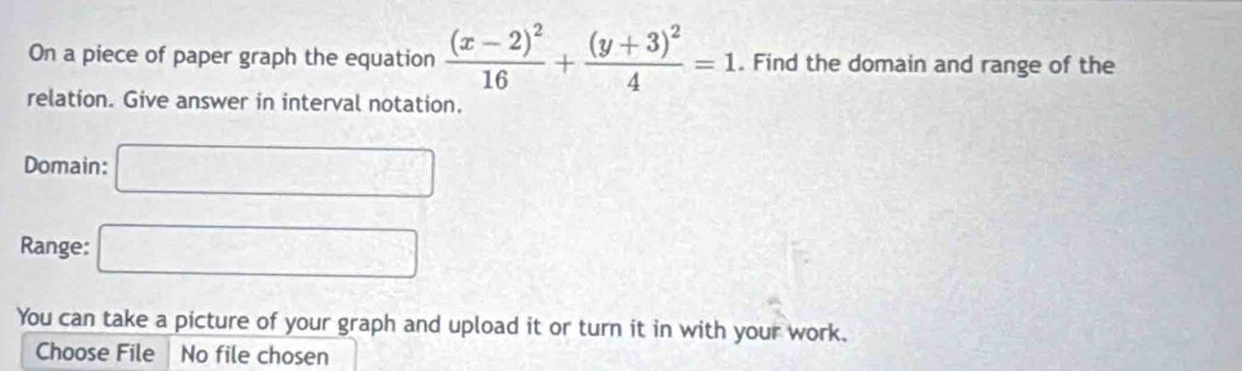 On a piece of paper graph the equation frac (x-2)^216+frac (y+3)^24=1. Find the domain and range of the 
relation. Give answer in interval notation. 
Domain: □ 
Range: □ 
You can take a picture of your graph and upload it or turn it in with your work. 
Choose File No file chosen