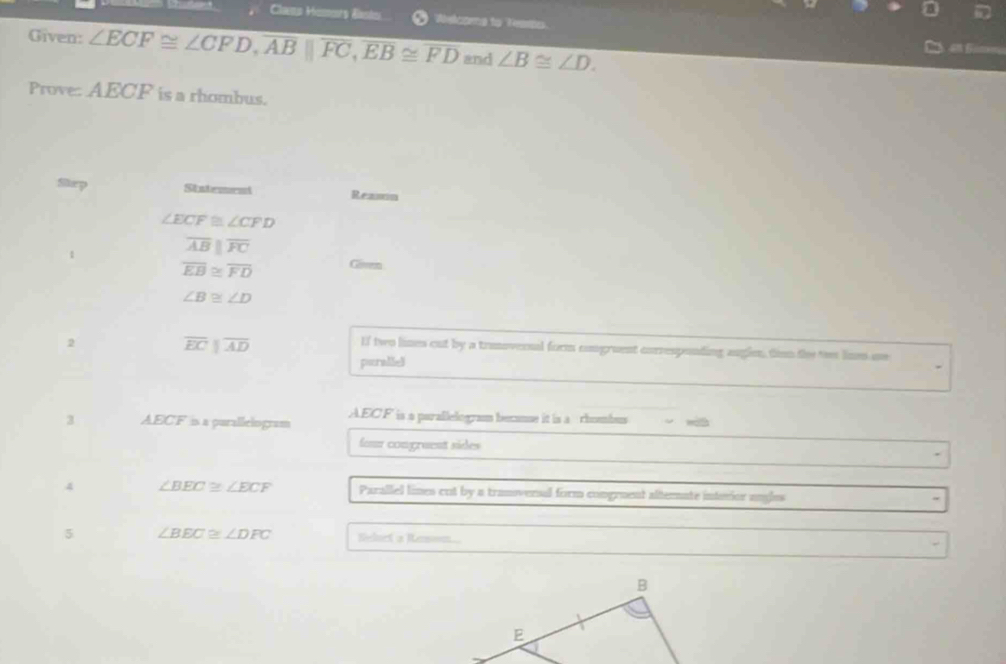 Cleno Homrs Basto Welcomg to Fearts. 
Given: ∠ ECF≌ ∠ CFD, overline AB||overline FC, overline EB≌ overline FD and ∠ B≌ ∠ D. 
Prove: AECF is a rhombus. 
Step Statement Reason
∠ ECF≌ ∠ CFD
1
overline ABparallel overline FC
overline EB≌ overline FD Girem
∠ B≌ ∠ D
2
overline EC||overline AD
If two lines out by a trumovernal form comgruent corresponting anglen, timm the ts linm ne 
perallel 
3 AECF is a purallelogram AEC F is a parallelogram becanse it is a rhombus 
four congraent sides 
4 ∠ BEC≌ ∠ ECF Parallel lines cut by a tranoveral form congruent alternate interior ungles 
5 ∠ BEC≌ ∠ DFC Beloct a Roson...