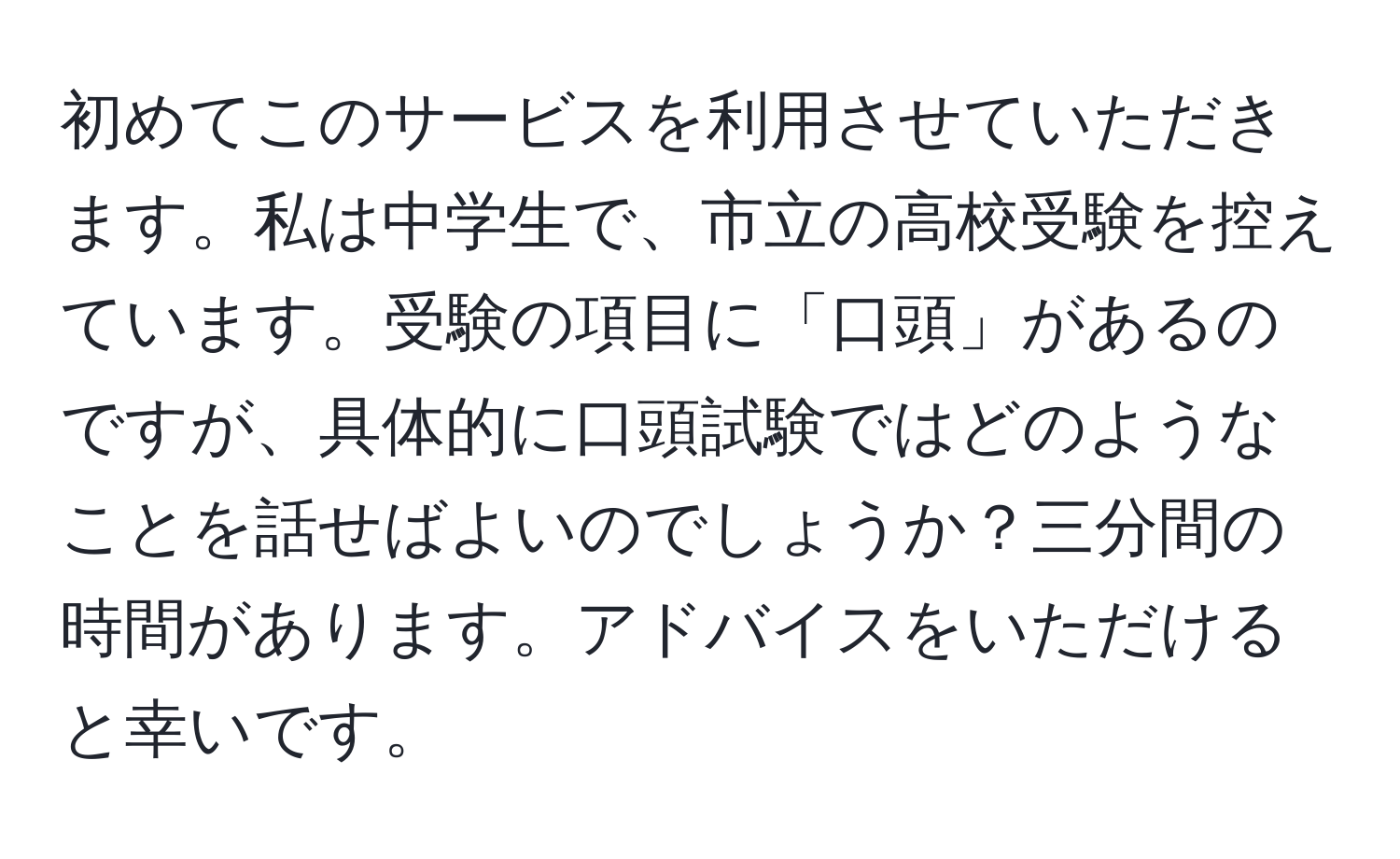 初めてこのサービスを利用させていただきます。私は中学生で、市立の高校受験を控えています。受験の項目に「口頭」があるのですが、具体的に口頭試験ではどのようなことを話せばよいのでしょうか？三分間の時間があります。アドバイスをいただけると幸いです。