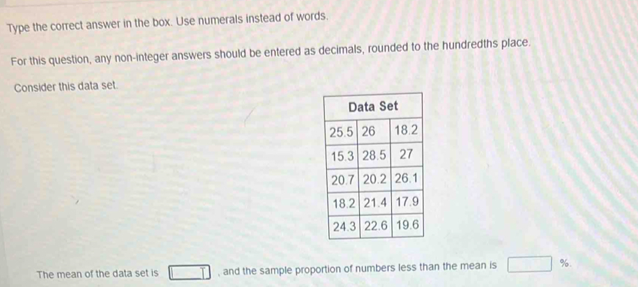 Type the correct answer in the box. Use numerals instead of words. 
For this question, any non-integer answers should be entered as decimals, rounded to the hundredths place. 
Consider this data set. 
The mean of the data set is T , and the sample proportion of numbers less than the mean is □ %.