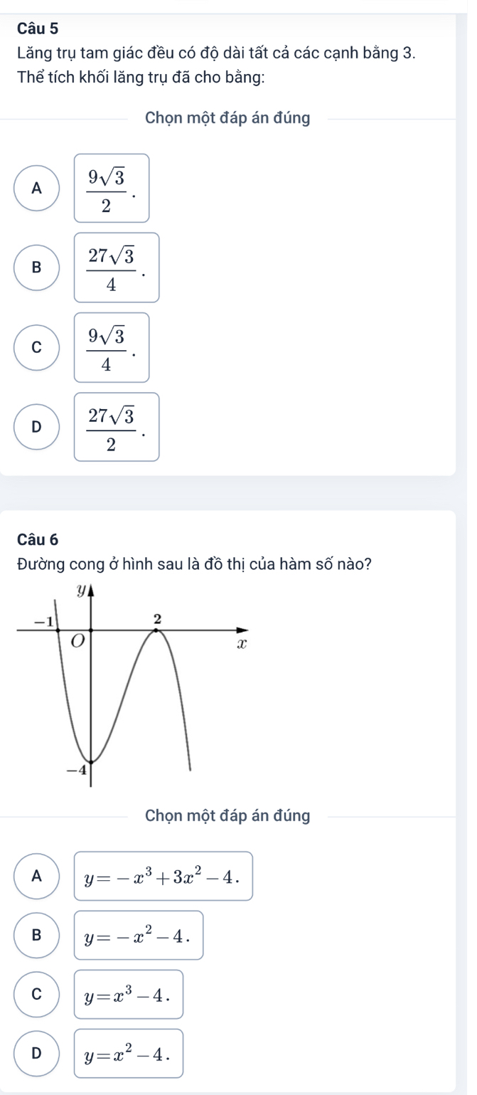 Lăng trụ tam giác đều có độ dài tất cả các cạnh bằng 3.
Thể tích khối lăng trụ đã cho bằng:
Chọn một đáp án đúng
A  9sqrt(3)/2 .
B  27sqrt(3)/4 .
C  9sqrt(3)/4 .
D  27sqrt(3)/2 . 
Câu 6
Đường cong ở hình sau là đồ thị của hàm số nào?
Chọn một đáp án đúng
A y=-x^3+3x^2-4.
B y=-x^2-4.
C y=x^3-4.
D y=x^2-4.