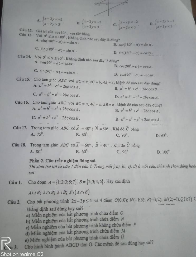 A. beginarrayl x-2y 3endarray. B. beginarrayl x-2y>-2 x-2y>3endarray. . C. beginarrayl x-2y <3endarray. . D. beginarrayl x-2y>-2 x-2y<3endarray.
Câu 12. Giá trị của cos 30° 、 cos 60°bhat ang
Câu 13. Với 0°≤ alpha ≤ 180°. Khẳng định nào sau đây là đủng?
A. sin (180°-alpha )=-sin alpha .
B. cos (180°-alpha )=sin alpha .
C. sin (180°-alpha )=sin alpha .
D. sin (180°-alpha )=cos alpha .
Câu 14. Với 0°≤ alpha ≤ 90°. Khẳng định nào sau đây là đúng?
A. sin (90°-alpha )=cos alpha .
B. cos (90°-alpha )=cos alpha .
C. sin (90°-alpha )=-sin alpha .
D. cos (90°-alpha )=-cos alpha .
Câu 15. Cho tam giác ABC với BC=a,AC=b,AB=c. Mệnh đề nào sau đây đùng?
A. a^2=b^2-c^2+2bccos A.
B. a^2=b^2+c^2-2bccos B.
C. a^2=b^2+c^2+2bccos B.
D. a^2=b^2+c^2-2bccos A.
Câu 16. Cho tam giác ABC với BC=a,AC=b,AB=c. Mệnh đề nào sau đây đúng?
A. a^2=b^2-c^2+2bccos A.
B. a^2=b^2+c^2-2bccos A.
C. a^2=b^2+c^2-2bccos B.
D. a^2=b^2+c^2+2bccos A.
Câu 17. Trong tam giác ABC có widehat A=40°;widehat B=50°. Khi đó hat C bàng
A. 75°. B. 60°. C. 90°. D. 65°.
Câu 18. Trong tam giác ABC có widehat A=60°;widehat B=40°. Khi đó widehat C bằng
A. 80°. B. 60°. C. 90°. D. 100^n.
Phần 2. Câu trắc nghiệm đúng sai.
Thí sinh trả lời từ câu 1 đến câu 4. Trong mỗi ý a), b), c), d) ở mỗi câu, thi sinh chọn đúng hoặc
sai
Câu 1. Cho đoạn A= 1;2;3;5;7 ,B= 2;3;4;6. Hãy xác định
A∪ B;A∩ B;A∪ B;A∩ (A∩ B)
Câu 2. Cho bất phương trình 2x-3y≤ 4 và 4 điểm O(0;0);N(-1;3);P(-3;2);M(2;-1),Q(1;2) (
khẳng định sau đúng hay sai?
a) Miền nghiệm của bất phương trình chứa điểm O
b) Miền nghiệm của bất phương trình chứa điểm N
c) Miền nghiệm của bất phương trình không chứa điểm P
d) Miền nghiệm của bất phương trình chứa điểm M
e) Miền nghiệm của bắt phương trình chứa điểm Q
R 3. Cho hình bình hành ABCD tâm O. Các mệnh đề sau đúng hay sai?
Shot on realme C2