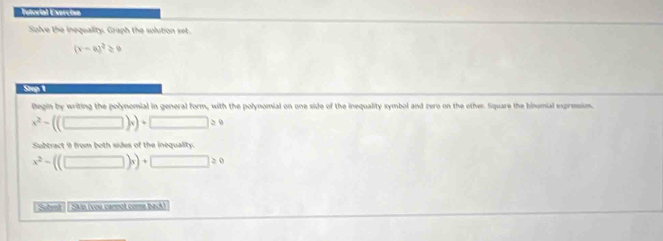 Tutorial Exercise 
Solve the inequality. Graph the solution set.
(x-a)^2≥ 0
Step 1
Begin by writing the polynomial in general form, with the polynomial on one side of the inequality symbol and zero on the other. Square the hinomial expressim.
x^2-((□ )x)+ □ >0
Subtract 9 from both sides of the inequality.
x^2-((□ )x)+□ ≥ 0
Subrit · | SMo (vou cannot come back)