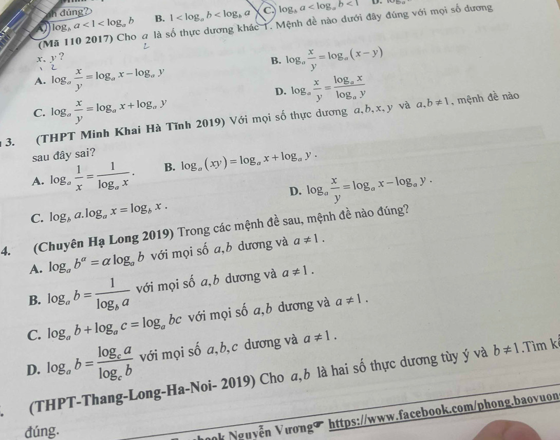 dúng?
log _ba<1<log _ab B. 1 C log _ba <1</tex> D.
(Mã 110 2017) Cho a là số thực dương khác 1. Mệnh đề nào dưới đây đúng với mọi số dương
x,y ?
B. log _a x/y =log _a(x-y)
A. log _a x/y =log _ax-log _ay
D. log _a x/y =frac log _axlog _ay
C. log _a x/y =log _ax+log _ay
3. (THPT Minh Khai Hà Tĩnh 2019) Với mọi số thực dương a,b,x,y và a,b!= 1 , mệnh đề nào
sau đây sai?
A. log _a 1/x =frac 1log _ax. B. log _a(xy)=log _ax+log _ay.
D. log _a x/y =log _ax-log _ay.
C. log _ba.log _ax=log _bx.
4. (Chuyên Hạ Long 2019) Trong các mệnh đề sau, mệnh đề nào đúng?
A. log _ab^(alpha)=alpha log _ab với mọi số a,b dương và a!= 1.
B. log _ab=frac 1log _ba với mọi số a,b dương và a!= 1.
C. log _ab+log _ac=log _abc với mọi số a,b dương và a!= 1.
D. log _ab=frac log _calog _cb với mọi số a,b,c dương và a!= 1.
(THPT-Thang-Long-Ha-Noi- 2019) Cho a,b là hai số thực dương tùy ý và b!= 1 Tìm kể
đúng.
ok Nguyễn Vươngờ https://www.facebook.com/phong.baovuon