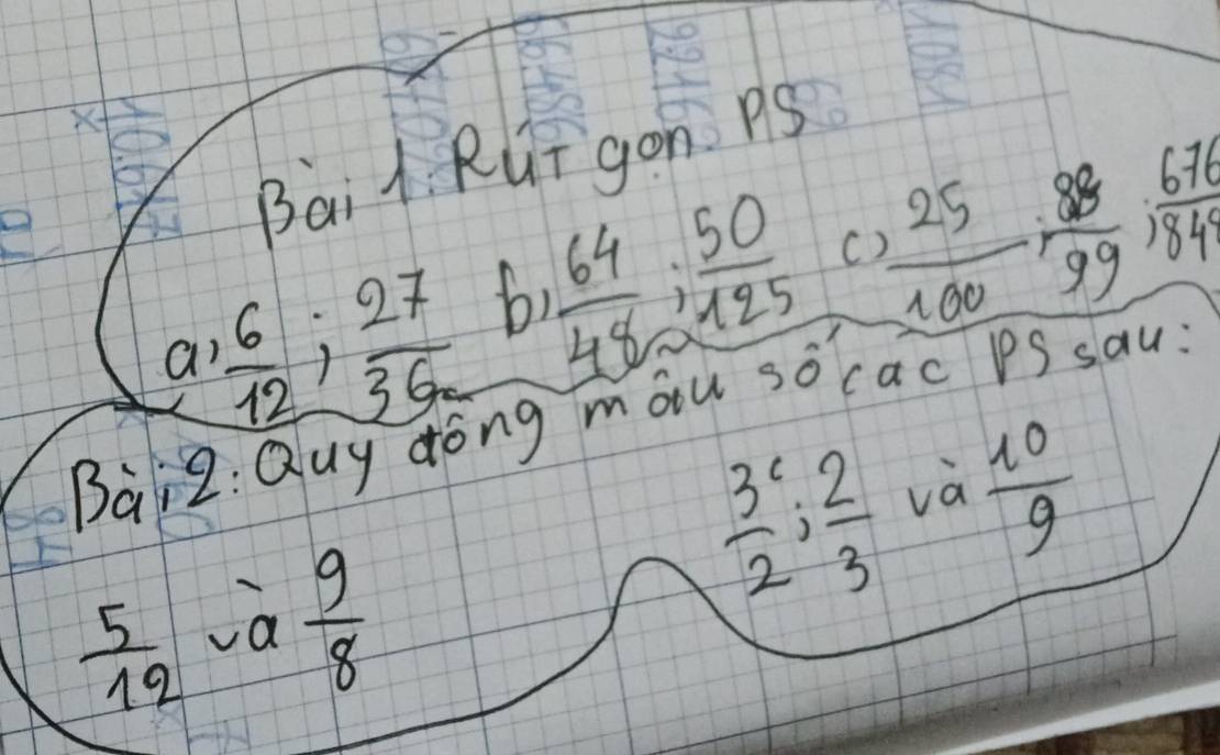 Bai l Rui gon Ps 
C 
a  6/12 ;  27/36  b  64/48 ;  50/125  _  25/100 , 88/99 , 676/84 
Baiz : Quy dong mou so cac PS sau:
 3/2  :  2/3  và
 5/12  a  9/8   10/9 