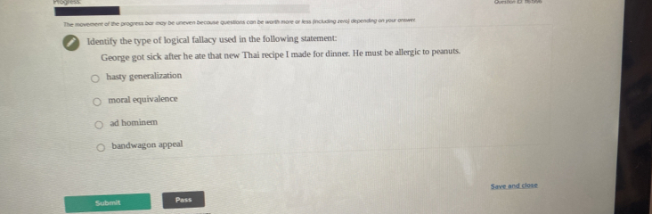 The movement of the progress bar may be uneven becouse questions can be worth more or less (including zero) depending on your onswer
Identify the type of logical fallacy used in the following statement:
George got sick after he ate that new Thai recipe I made for dinner. He must be allergic to peanuts.
hasty generalization
moral equivalence
ad hominem
bandwagon appeal
Submit Pass Save and close