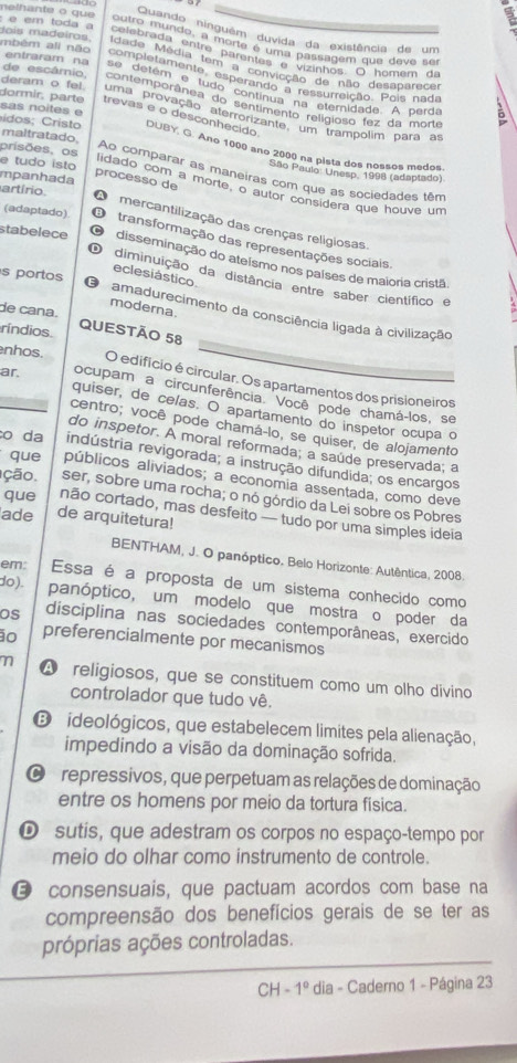 melhante o que Quando ninguêm duvida da existência de um
outro mundo, a morte é uma passagem que deve sé
celebrada entra parentes e vizinhos. O homem da
é em toda a tois madeiros Idade Média tem a convicção de não desabarece
mbém ali não entraram na se detém e tudo continua na eteridade. A perda
completamente, esperando a ressurreição. Pols nada
de escâmio,  contemporânea do sentimento religioso fez da morte
sas noites e
deram o fel uma provação aterrorizante, um trampolim para as
dormir, parte trevas e o desconhecido
maltratado,
idos ;   Cristo DUBY, G. Ano 1000 ano 2000 na pista dos nossos medos.
e tudo isto
prisões, os São Paulo: Unesp. 1998 (adaptado)
Ao comparar as maneiras com que as sociedades têm
mpanhada
artírio
processo de lidado com a morte, o autor considera que houve um
(adaptado) B
A  mercantilização das crenças religiosas
transformação das representações sociais,
stabelece disseminação do ateísmo nos países de maioria cristã
eclesiástico
D diminuição da distância entre saber científico e
s portos amadurecimento da consciência ligada à civilização
moderna.
de cana.
ríndios
QUESTÃO 58
nhos. O edificio é circular. Os apartamentos dos prisioneiros
ar ocupam a circunferência. Você pode chamá-los, se
quiser, de celas. O apartamento do inspetor ocupa o
centro; você pode chamá-lo, se quiser, de alojamento
do inspetor. A moral reformada; a saúde preservada; a
o da indústria revigorada; a instrução difundida; os encargos
que públicos aliviados; a economia assentada, como deve
ção. ser, sobre uma rocha; o nó górdio da Lei sobre os Pobres
que não cortado, mas desfeito — tudo por uma simples ideia
ade de arquitetura!
BENTHAM, J. O panóptico. Belo Horizonte: Autêntica, 2008.
em: Essa é a proposta de um sistema conhecido como
do). panóptico, um modelo que mostra o poder da
os disciplina nas sociedades contemporâneas, exercido
ão preferencialmente por mecanismos
A religiosos, que se constituem como um olho divino
controlador que tudo vê.
O ideológicos, que estabelecem limites pela alienação,
impedindo a visão da dominação sofrida.
O repressivos, que perpetuam as relações de dominação
entre os homens por meio da tortura física.
D sutis, que adestram os corpos no espaço-tempo por
meio do olhar como instrumento de controle.
@ consensuais, que pactuam acordos com base na
compreensão dos benefícios gerais de se ter as
próprias ações controladas.
CH -1^0 dia - Caderno 1 - Página 23