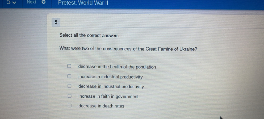 Next Pretest: World War II
5
Select all the correct answers.
What were two of the consequences of the Great Famine of Ukraine?
decrease in the health of the population
increase in industrial productivity
decrease in industrial productivity
increase in faith in government
decrease in death rates