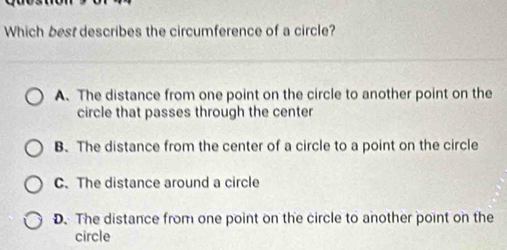 Which best describes the circumference of a circle?
A. The distance from one point on the circle to another point on the
circle that passes through the center
B. The distance from the center of a circle to a point on the circle
C. The distance around a circle
D.The distance from one point on the circle to another point on the
circle