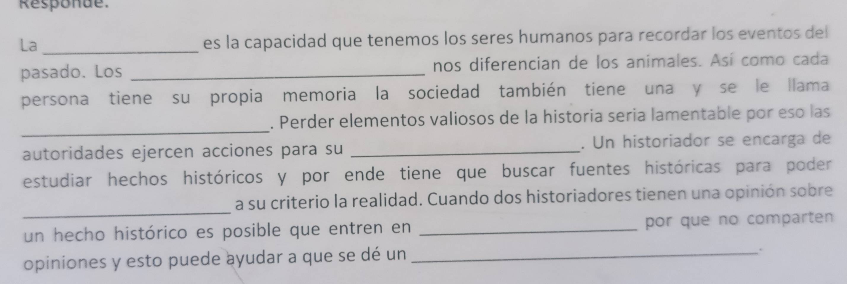 Responde. 
La_ 
es la capacidad que tenemos los seres humanos para recordar los eventos del 
pasado. Los _nos diferencian de los animales. Así como cada 
persona tiene su propia memoria la sociedad también tiene una y se le llama 
_ 
. Perder elementos valiosos de la historia seria lamentable por eso las 
autoridades ejercen acciones para su _. Un historiador se encarga de 
estudiar hechos históricos y por ende tiene que buscar fuentes históricas para poder 
_ 
a su criterio la realidad. Cuando dos historiadores tienen una opinión sobre 
un hecho histórico es posible que entren en _por que no comparten 
opiniones y esto puede ayudar a que se dé un_