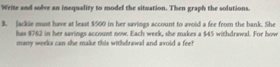Write and solve an inequality to model the situation. Then graph the solutions. 
3. Jackle must have at least $500 in her savings account to avoid a fee from the bank. She 
has $762 in her savings account now. Each week, she makes a $45 withdrawal. For how 
many weeks can she make this withdrawal and avoid a fee?