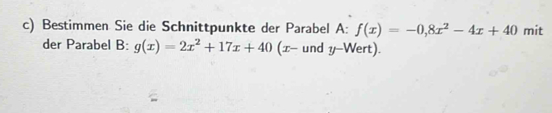 Bestimmen Sie die Schnittpunkte der Parabel A: f(x)=-0,8x^2-4x+40 mit
der Parabel B: g(x)=2x^2+17x+40 (x - und y -Wert).