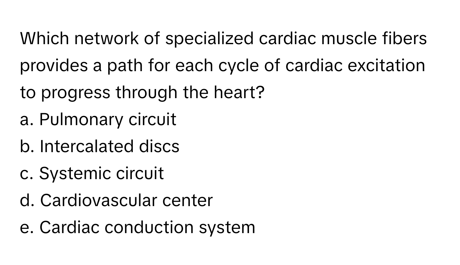 Which network of specialized cardiac muscle fibers provides a path for each cycle of cardiac excitation to progress through the heart?
a. Pulmonary circuit
b. Intercalated discs
c. Systemic circuit
d. Cardiovascular center
e. Cardiac conduction system