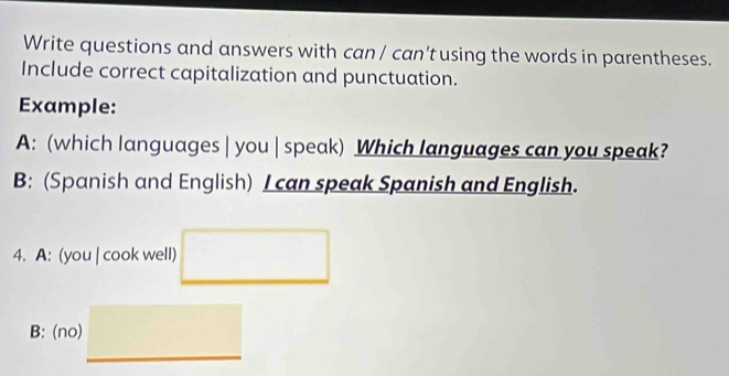 Write questions and answers with can / can'tusing the words in parentheses. 
Include correct capitalization and punctuation. 
Example: 
A: (which languages | you | speak) Which languages can you speak? 
B: (Spanish and English) I can speak Spanish and English. 
4. A: (you | cook well) □ 
B: (no) □