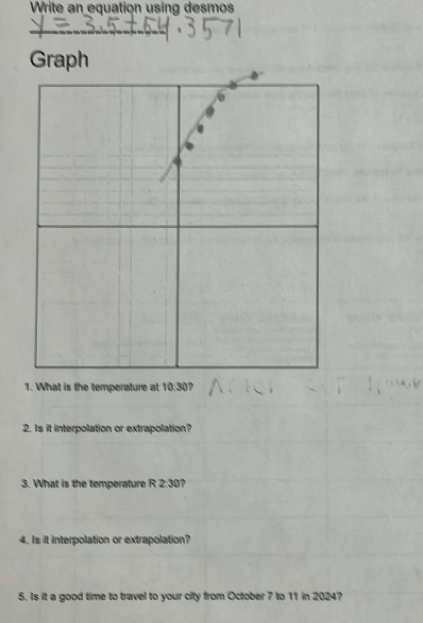 Write an equation using desmos 
_ 
Graph 
1. What is the temperature at 10:30 ? 
2. Is it interpolation or extrapolation? 
3. What is the temperature R 2:30 ? 
4. Is it interpolation or extrapolation? 
5. Is it a good time to travel to your city from October 7 to 11 in 2024?