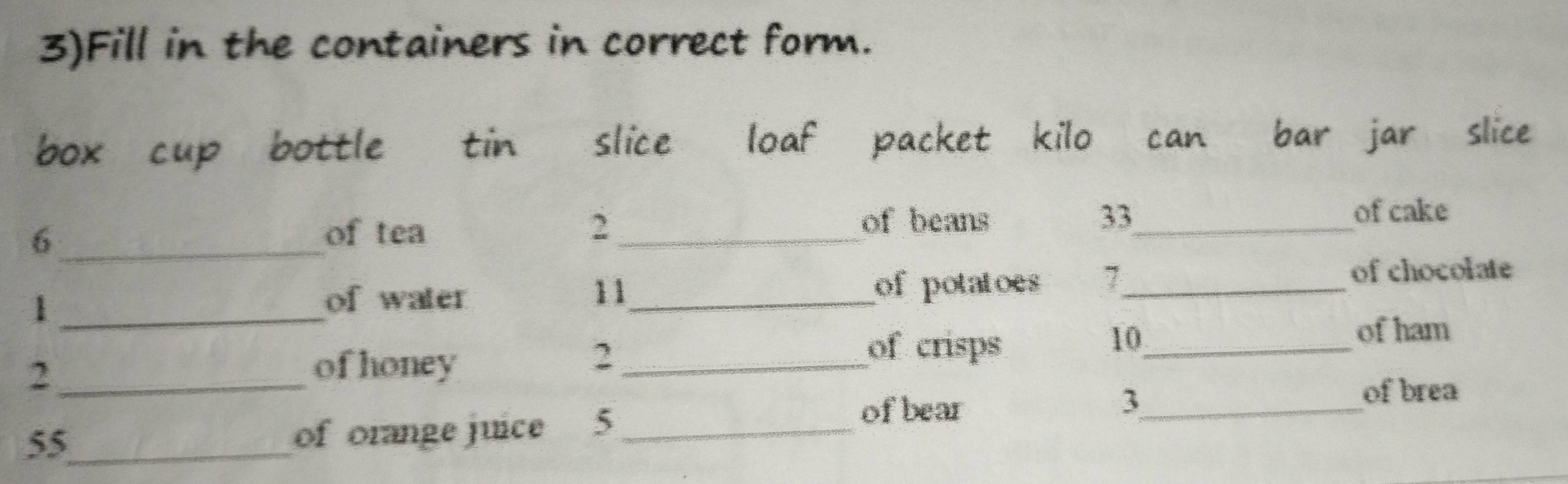 3)Fill in the containers in correct form. 
box cup bottle tin slice loaf packet kilo can bar jar slice
6 _of tea 2 _of beans 33 _ of cake 
_1 
of water 11 _ of potatoes 7 _ of chocolate 
of crisps
10 _ 
of ham 
_2 
of honey 
_2 
of brea 
of bear 
_3
55 _ 
of orange juice 5_