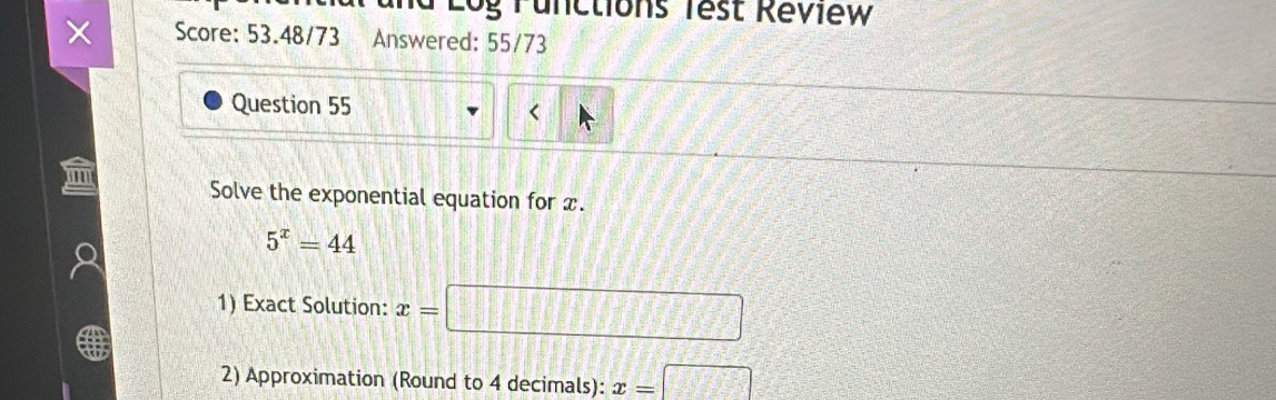 Log Tunctions Test Réview 
Score: 53.48/73 Answered: 55/73 
Question 55 < 
Solve the exponential equation for  x.
5^x=44
1) Exact Solution: x= □ 
2) Approximation (Round to 4 decimals): x=□