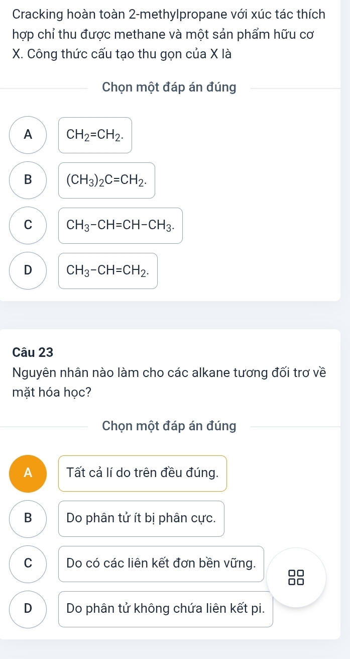 Cracking hoàn toàn 2-methylpropane với xúc tác thích
hợp chỉ thu được methane và một sản phẩm hữu cơ
X. Công thức cấu tạo thu gọn của X là
Chọn một đáp án đúng
A CH_2=CH_2.
B (CH_3)_2C=CH_2.
C CH_3-CH=CH-CH_3.
D CH_3-CH=CH_2. 
Câu 23
Nguyên nhân nào làm cho các alkane tương đối trơ về
mặt hóa học?
Chọn một đáp án đúng
A Tất cả lí do trên đều đúng.
B Do phân tử ít bị phân cực.
C Do có các liên kết đơn bền vững.
88
D Do phân tử không chứa liên kết pi.