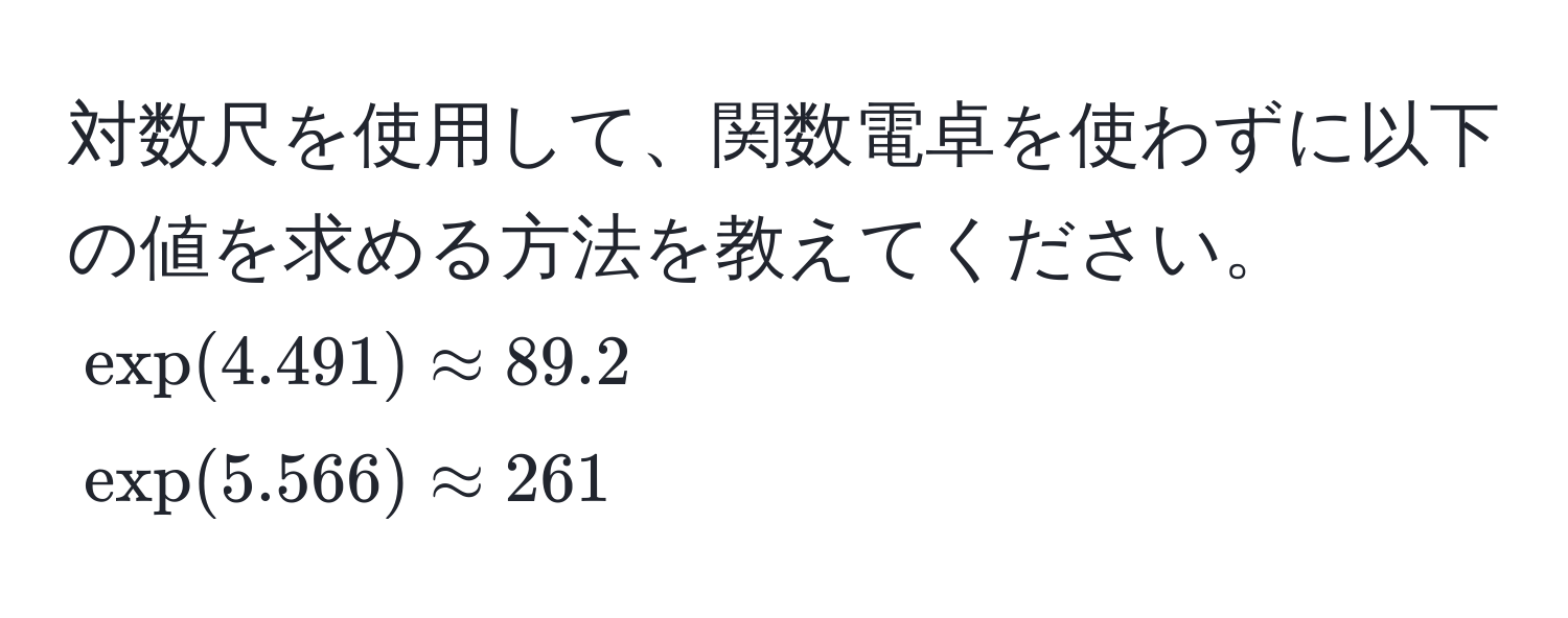 対数尺を使用して、関数電卓を使わずに以下の値を求める方法を教えてください。  
$exp(4.491) approx 89.2$  
$exp(5.566) approx 261$