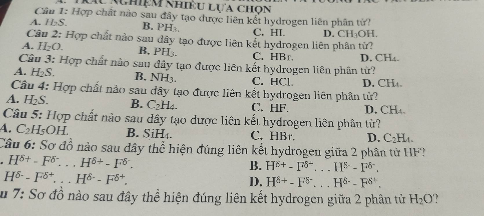 Tráu Nghiệm nhiều Lựa chọn
Câu 1: Hợp chất nào sau đây tạo được liên kết hydrogen liên phân tử?
A. H₂S.
B. PH3.
C. HI. D. CH_3OH
Câu 2: Hợp chất nào sau đây tạo được liên kết hydrogen liên phân tử?
A. H_2O. B. PH3.
C. HBr. D. CH₄.
Câu 3: Hợp chất nào sau đây tạo được liên kết hydrogen liên phân tử?
A. H_2S. D. CH_4.
B. NH_3 C. HCl.
Câu 4: Hợp chất nào sau đây tạo được liên kết hydrogen liên phân tử?
A. H_2S.
B. C_2H_4. C. HF.
D. CH_4. 
Câu 5: Hợp chất nào sau đây tạo được liên kết hydrogen liên phân tử?
A. C_2H_5OH. B. SiH₄. C. HBr.
D. C_2H_4. 
Câu 6: Sơ đồ nào sau đây thể hiện đúng liên kết hydrogen giữa 2 phân tử HF?
H^(delta +)-F^(delta -)...H^(delta +)-F^(delta -). 
B. H^(delta +)-F^(delta +)...H^(delta -)-F^(delta -).
H^(delta -)-F^(delta +)...H^(delta -)-F^(delta +).
D. H^(delta +)-F^(delta -)...H^(delta -)-F^(delta +). 
u 7: Sơ đồ nào sau đây thể hiện đúng liên kết hydrogen giữa 2 phân tử H_2O