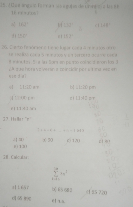 ¿Qué ángulo forman jas agujas de un reloj a las 8h
16 minutos?
a) 162° b) 132° c ) 148°
d) 150° e) 152°
26. Cierto fenómeno tiene lugar cada 4 minutos otro
se realiza cada 5 minutos y un tercero ocurre cada
8 minutos. Si a las 6pm en punto coincidieron los 3
¿A que hora volverán a coincidir por ultima vez en
ese día?
a) 11:20 am b) 11:20 pm
c) 12:00 pm d) 11:40 pm
e) 11:40 am
27. Hallar “ n ”
2+4+6+ +n=1640
a) 40 b) 90 c) 120 d1 80
e) 100
28. Calcular:
sumlimits _(k=16)^(30)8x^2
a) 1657 b) 65 680 c) 65 720
d) 65 890 e) n.a.