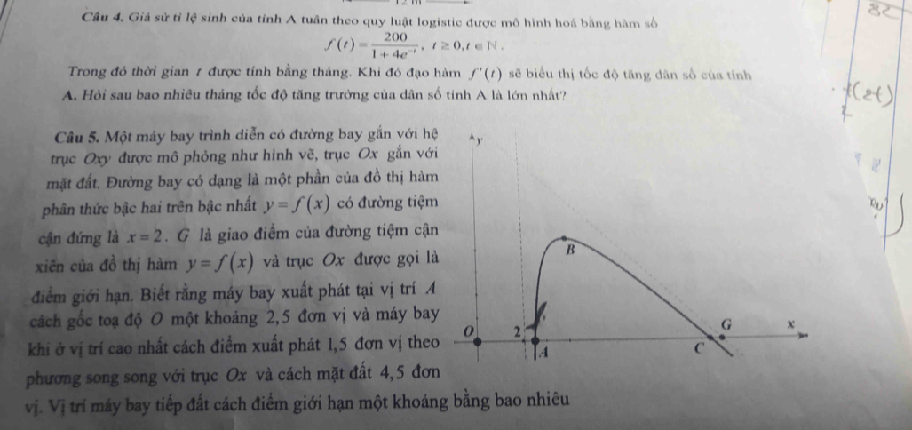 Giả sử tỉ lệ sinh của tỉnh A tuân theo quy luật logistic được mô hình hoá bằng hàm số
f(t)= 200/1+4e^(-t) , t≥ 0, t∈ N. 
Trong đó thời gian 1 được tính bằng tháng. Khi đó đạo hàm f'(t) sẽ biểu thị tốc độ tăng dân số của tính 
A. Hỏi sau bao nhiều tháng tốc độ tăng trưởng của dân số tinh A là lớn nhất? 
Câu 5. Một máy bay trình diễn có đường bay gắn với hệ ` y ' 
trục Oxy được mô phỏng như hình vẽ, trục Ox gắn với 
mặt đất. Đường bay có dạng là một phần của đồ thị hàm 
phân thức bậc hai trên bậc nhất y=f(x) có đường tiệm 
cận đứng là x=2. G là giao điểm của đường tiệm cận 
xiēn của đồ thị hàm y=f(x) và trục Ox được gọi là 
B 
điểm giới hạn. Biết rằng máy bay xuất phát tại vị trí A 
cách gốc toạ độ 0 một khoảng 2, 5 đơn vị và máy bay
0 2
G x
khi ở vị trí cao nhất cách điểm xuất phát 1, 5 đơn vị theo
A
C 
phương song song với trục Ox và cách mặt đất 4, 5 đơn 
vị. Vị trí máy bay tiếp đất cách điểm giới hạn một khoảng bằng bao nhiêu