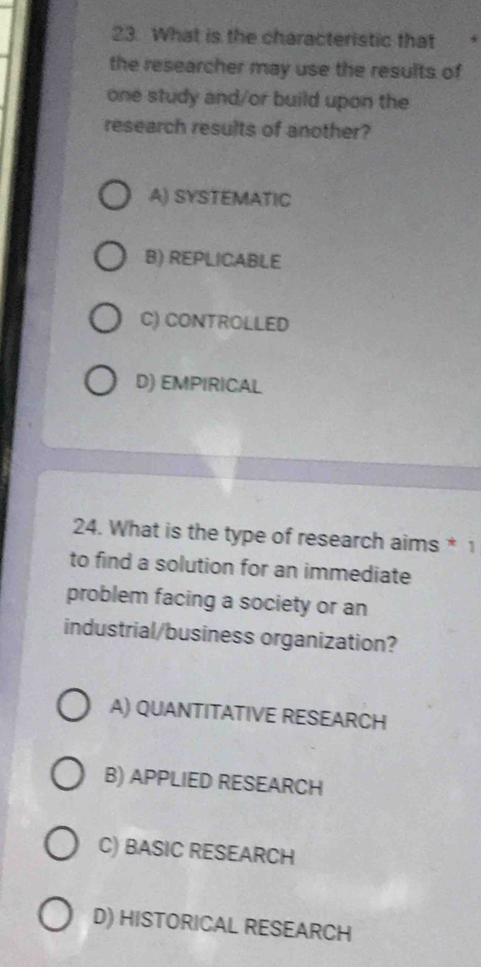 What is the characteristic that
the researcher may use the results of
one study and/or build upon the
research results of another?
A) SYSTEMATIC
B) REPLICABLE
C) CONTROLLED
D) EMPIRICAL
24. What is the type of research aims * 1
to find a solution for an immediate
problem facing a society or an
industrial/business organization?
A) QUANTITATIVE RESEARCH
B) APPLIED RESEARCH
C) BASIC RESEARCH
D) HISTORICAL RESEARCH