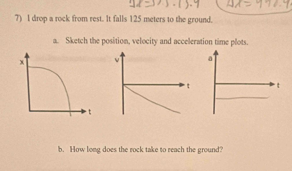 drop a rock from rest. It falls 125 meters to the ground. 
a. Sketch the position, velocity and acceleration time plots.
v
t 
b. How long does the rock take to reach the ground?