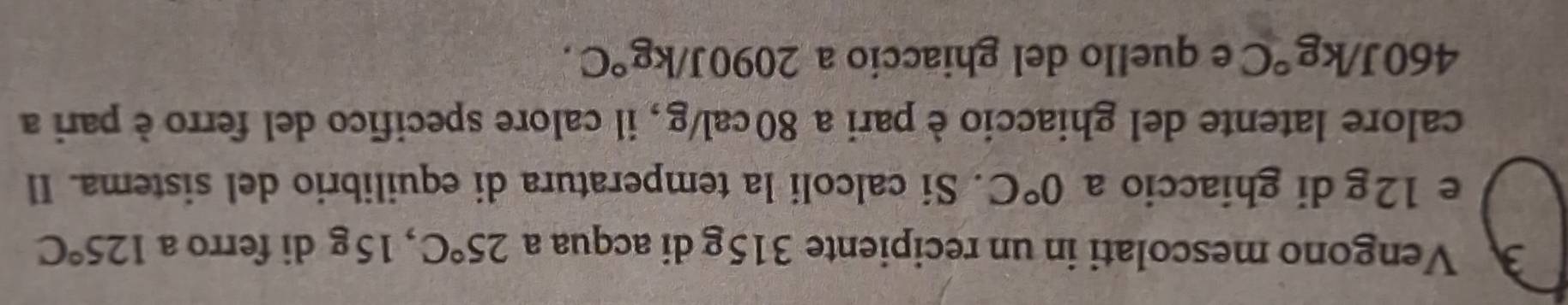 Vengono mescolati in un recipiente 315g di acqua a 25°C , 15g di ferro a 125°C
e 12g di ghiaccio a 0°C. Si calcoli la temperatura di equilibrio del sistema. Il 
calore latente del ghiaccio è pari a 80 cal/g , il calore specifico del ferro è pari a
460J/kg°C e quello del ghiaccio a 2090J/kg°C.