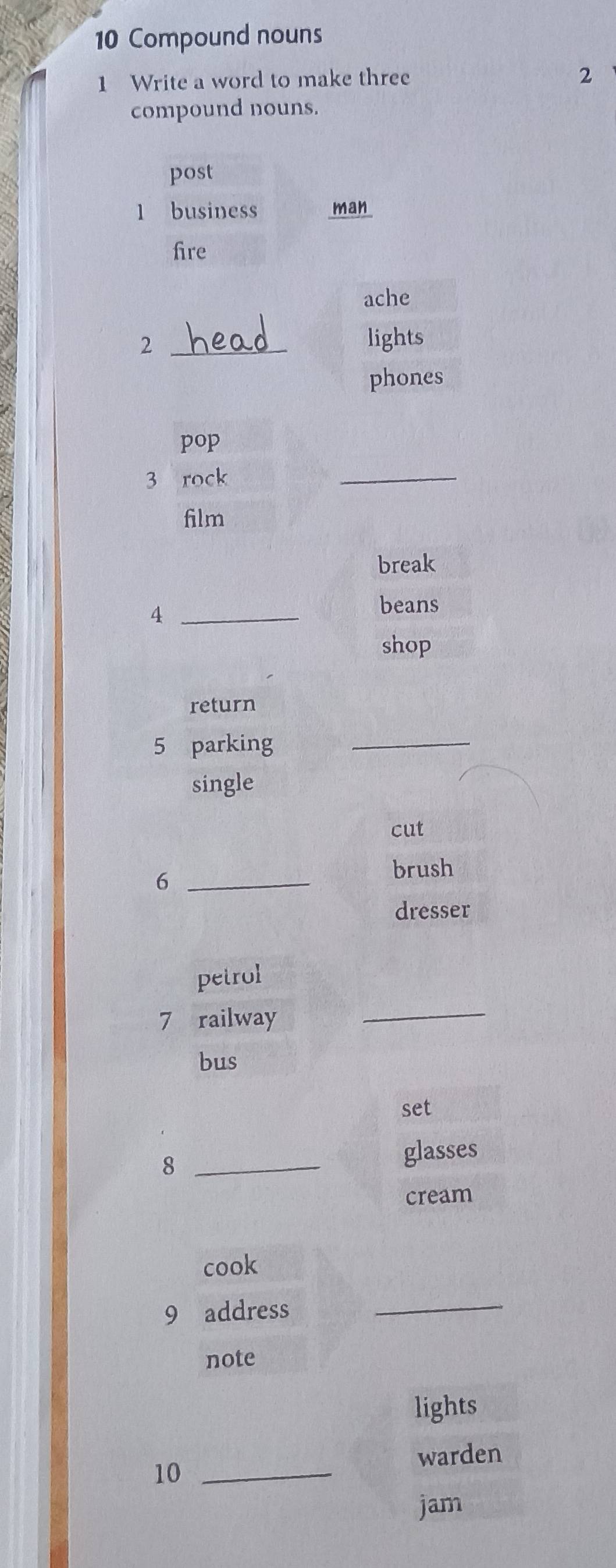 Compound nouns 
1 Write a word to make three 2
compound nouns. 
post 
1 business man 
fire 
ache 
2 _lights 
phones 
pop 
3 rock 
_ 
film 
break 
_4 
beans 
shop 
return 
5 parking_ 
single 
cut 
_6 
brush 
dresser 
petrol 
7 railway 
_ 
bus 
set 
_8 
glasses 
cream 
cook 
9 address 
_ 
note 
lights 
warden 
10_ 
jam